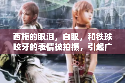 西施的眼淚，白眼，和鐵球咬牙的表情被拍攝，引起廣泛關(guān)注