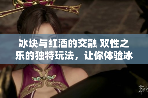 冰塊與紅酒的交融 雙性之樂的獨特玩法，讓你體驗冰與火的激情碰撞