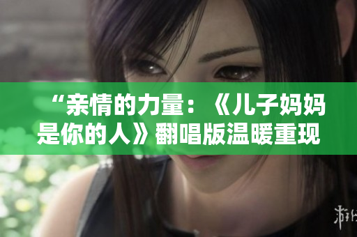 “親情的力量：《兒子媽媽是你的人》翻唱版溫暖重現(xiàn)”