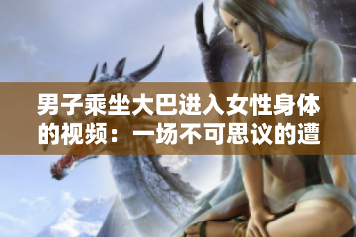 男子乘坐大巴進(jìn)入女性身體的視頻：一場(chǎng)不可思議的遭遇