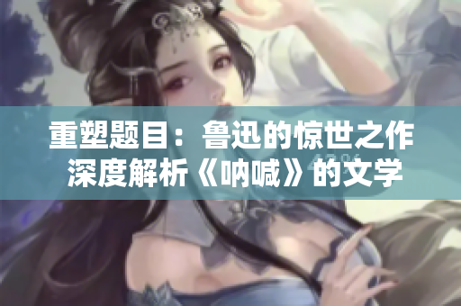 重塑題目：魯迅的驚世之作 深度解析《吶喊》的文學價值
