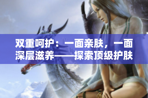 雙重呵護(hù)：一面親膚，一面深層滋養(yǎng)——探索頂級護(hù)膚品的雙重功效