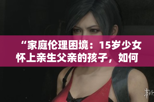 “家庭倫理困境：15歲少女懷上親生父親的孩子，如何應(yīng)對？”