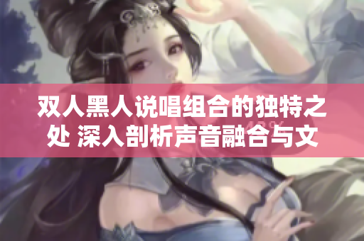 雙人黑人說唱組合的獨特之處 深入剖析聲音融合與文化碰撞 雙人黑人說唱組合的獨特之處 深入剖析聲音融合與文化碰撞