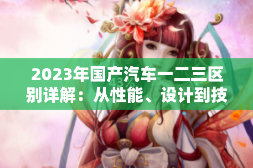 2023年國(guó)產(chǎn)汽車(chē)一二三區(qū)別詳解：從性能、設(shè)計(jì)到技術(shù)配置，一覽無(wú)遺