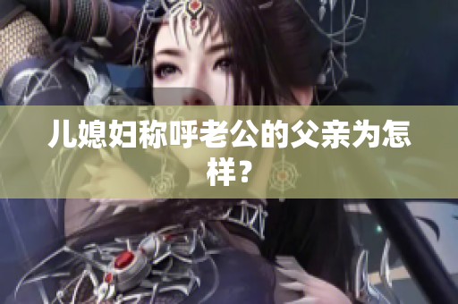 兒媳婦稱(chēng)呼老公的父親為怎樣？