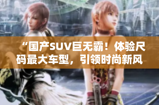 “國產(chǎn)SUV巨無霸！體驗尺碼最大車型，引領(lǐng)時尚新風(fēng)潮！”