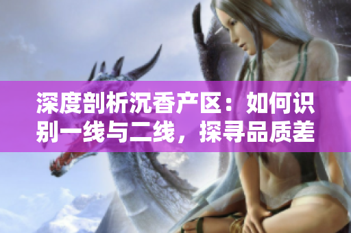 深度剖析沉香產(chǎn)區(qū)：如何識(shí)別一線與二線，探尋品質(zhì)差異與價(jià)值背后的故事
