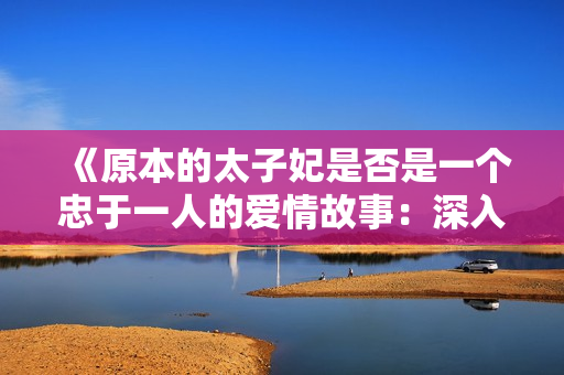 《原本的太子妃是否是一個忠于一人的愛情故事：深入探究角色關(guān)系與情感走向》