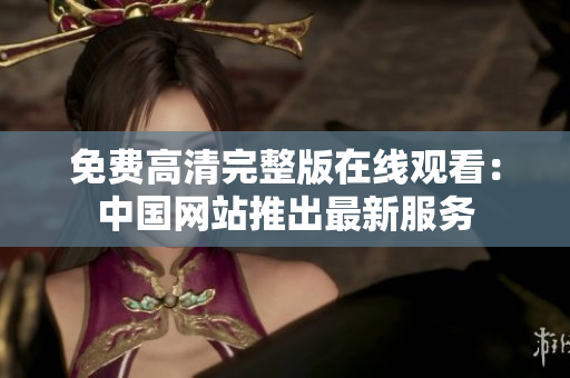 免費(fèi)高清完整版在線觀看：中國(guó)網(wǎng)站推出最新服務(wù)