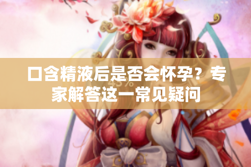 口含精液后是否會懷孕？專家解答這一常見疑問