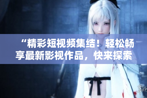 “精彩短視頻集結(jié)！輕松暢享最新影視作品，快來探索精彩內(nèi)容！”