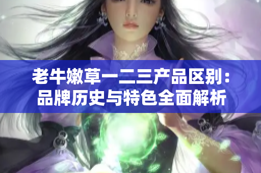 老牛嫩草一二三產(chǎn)品區(qū)別：品牌歷史與特色全面解析