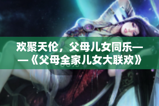 歡聚天倫，父母兒女同樂——《父母全家兒女大聯歡》第14集熱播