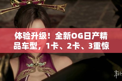 體驗升級！全新OG日產(chǎn)精品車型，1卡、2卡、3重驚喜！
