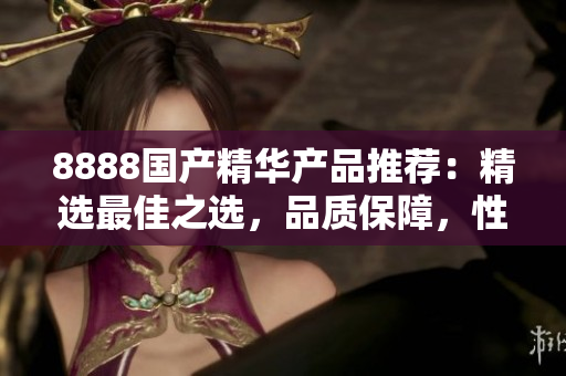 8888國產(chǎn)精華產(chǎn)品推薦：精選最佳之選，品質(zhì)保障，性價比超高！