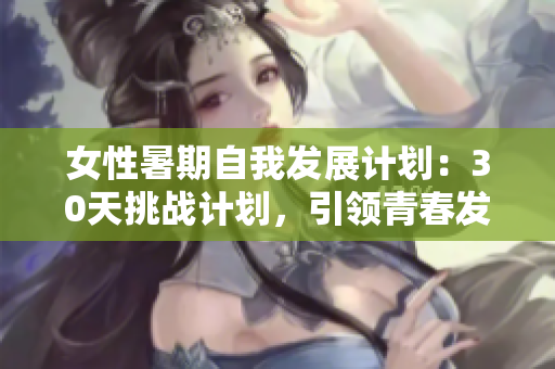 女性暑期自我發(fā)展計劃：30天挑戰(zhàn)計劃，引領(lǐng)青春發(fā)育