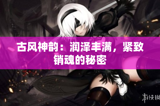 古風(fēng)神韻：潤(rùn)澤豐滿(mǎn)，緊致銷(xiāo)魂的秘密