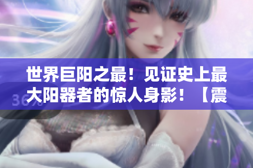 世界巨陽(yáng)之最！見(jiàn)證史上最大陽(yáng)器者的驚人身影！【震撼圖片】