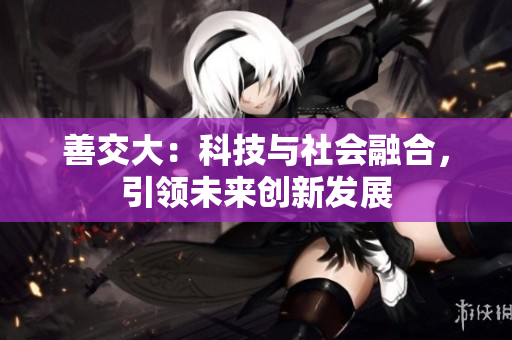 善交大：科技與社會融合，引領(lǐng)未來創(chuàng)新發(fā)展