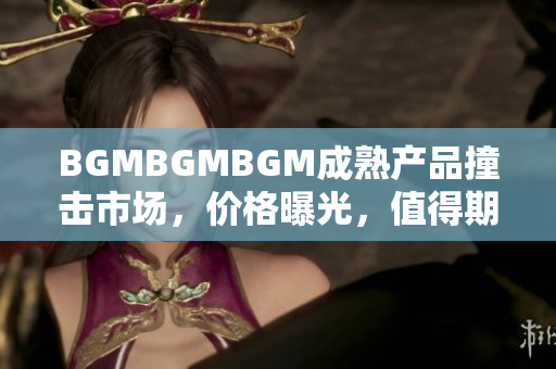 BGMBGMBGM成熟產(chǎn)品撞擊市場，價格曝光，值得期待
