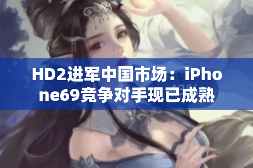 HD2進(jìn)軍中國(guó)市場(chǎng)：iPhone69競(jìng)爭(zhēng)對(duì)手現(xiàn)已成熟
