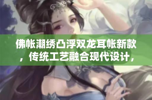佛帳潮繡凸浮雙龍耳帳新款，傳統(tǒng)工藝融合現(xiàn)代設(shè)計，精致細(xì)膩，凸顯高端品質(zhì)。