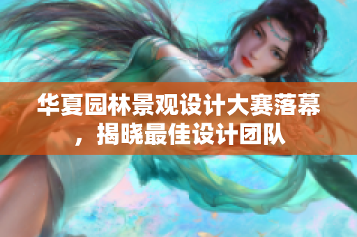 華夏園林景觀設(shè)計(jì)大賽落幕，揭曉最佳設(shè)計(jì)團(tuán)隊(duì)