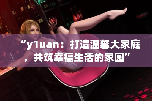 “y1uan：打造溫馨大家庭，共筑幸福生活的家園”