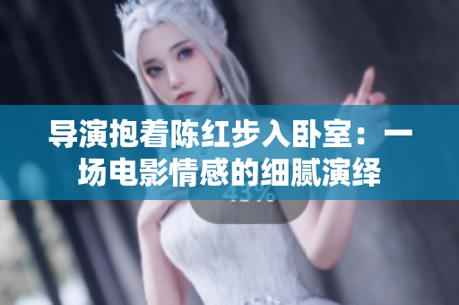 導(dǎo)演抱著陳紅步入臥室:一場電影情感的細(xì)膩演繹 導(dǎo)演抱著陳紅步入臥室:一場電影情感的細(xì)膩演繹