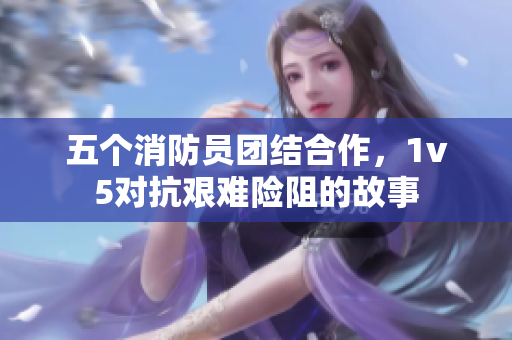 五個消防員團(tuán)結(jié)合作，1v5對抗艱難險阻的故事