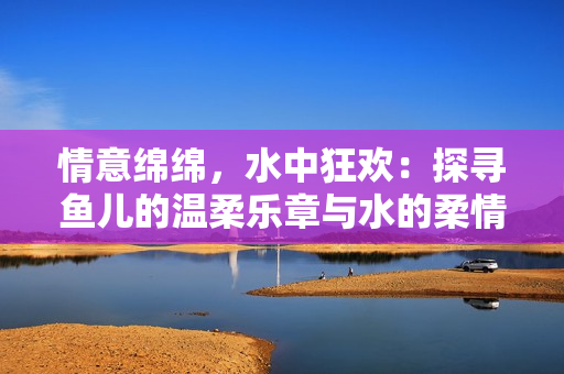 情意綿綿，水中狂歡：探尋魚(yú)兒的溫柔樂(lè)章與水的柔情故事