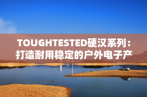 TOUGHTESTED硬漢系列：打造耐用穩(wěn)定的戶外電子產(chǎn)品