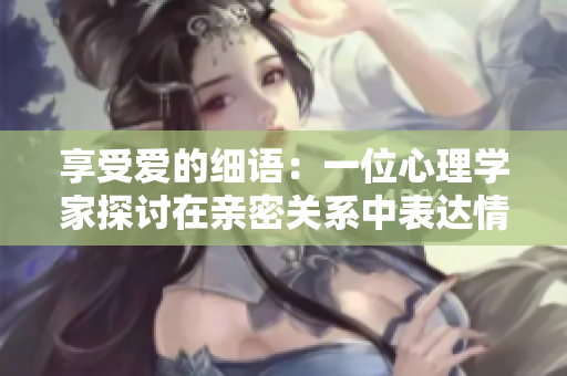 享受愛的細(xì)語：一位心理學(xué)家探討在親密關(guān)系中表達(dá)情感的重要性