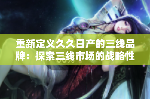 重新定義久久日產(chǎn)的三線品牌：探索三線市場(chǎng)的戰(zhàn)略性品牌定位