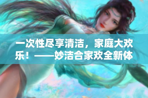 一次性盡享清潔，家庭大歡樂(lè)！——妙潔合家歡全新體驗(yàn)
