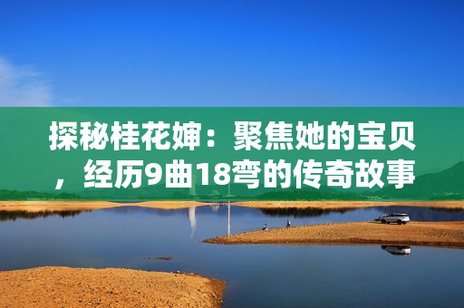 探秘桂花嬸：聚焦她的寶貝，經(jīng)歷9曲18彎的傳奇故事