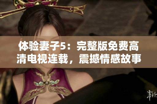 體驗(yàn)妻子5：完整版免費(fèi)高清電視連載，震撼情感故事引爆屏幕