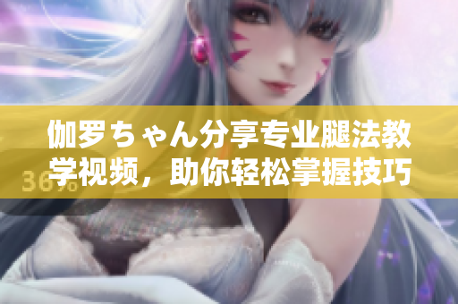 伽羅ちゃん分享專業(yè)腿法教學(xué)視頻，助你輕松掌握技巧！