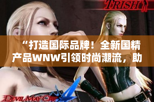 “打造國際品牌！全新國精產(chǎn)品WNW引領(lǐng)時(shí)尚潮流，助力國貨崛起！”