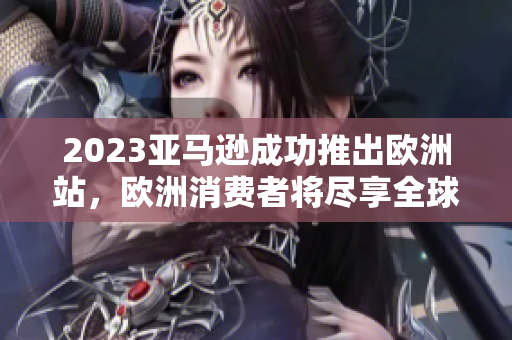 2023亞馬遜成功推出歐洲站,歐洲消費者將盡享全球頂級在線購物平臺 2023亞馬遜成功推出歐洲站,歐洲消費者將盡享全球頂級在線購物平臺