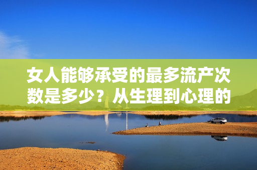 女人能夠承受的最多流產(chǎn)次數(shù)是多少？從生理到心理的綜合分析