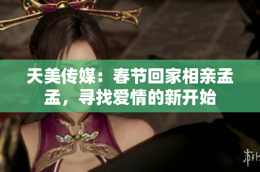 天美傳媒:春節(jié)回家相親孟孟,尋找愛情的新開始 天美傳媒:春節(jié)回家相親孟孟,尋找愛情的新開始
