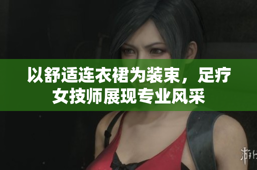 以舒適連衣裙為裝束，足療女技師展現(xiàn)專業(yè)風(fēng)采
