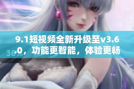 9.1短視頻全新升級至v3.6.0，功能更智能，體驗(yàn)更暢快