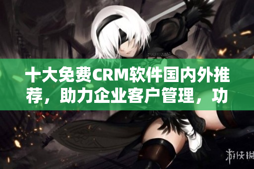 十大免費(fèi)CRM軟件國內(nèi)外推薦，助力企業(yè)客戶管理，功能強(qiáng)大實(shí)用