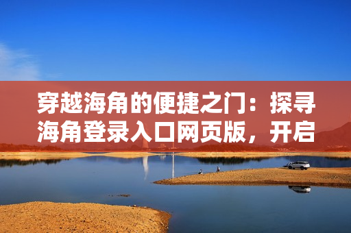 穿越海角的便捷之門：探尋海角登錄入口網(wǎng)頁版，開啟新的網(wǎng)絡(luò)探索之旅