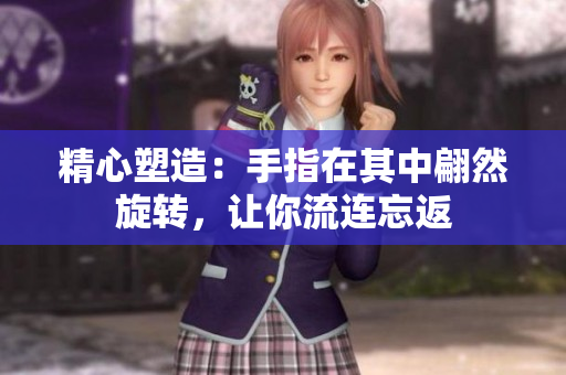精心塑造：手指在其中翩然旋轉(zhuǎn)，讓你流連忘返