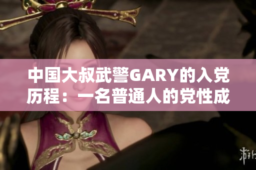 中國大叔武警GARY的入黨歷程：一名普通人的黨性成長