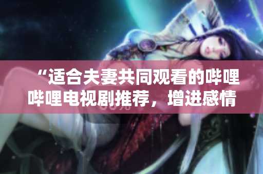 “適合夫妻共同觀看的嗶哩嗶哩電視劇推薦，增進(jìn)感情共度時光的精選劇集”